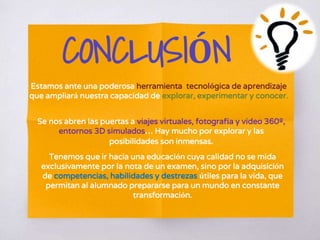 CONCLUSIÓN
Estamos ante una poderosa herramienta tecnológica de aprendizaje
que ampliará nuestra capacidad de explorar, experimentar y conocer.
Se nos abren las puertas a viajes virtuales, fotografía y video 360º,
entornos 3D simulados… Hay mucho por explorar y las
posibilidades son inmensas.
Tenemos que ir hacia una educación cuya calidad no se mida
exclusivamente por la nota de un examen, sino por la adquisición
de competencias, habilidades y destrezas útiles para la vida, que
permitan al alumnado prepararse para un mundo en constante
transformación.
 
