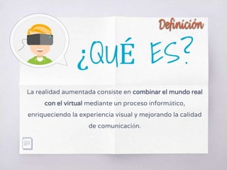 ¿QUÉ ES?
La realidad aumentada consiste en combinar el mundo real
con el virtual mediante un proceso informático,
enriqueciendo la experiencia visual y mejorando la calidad
de comunicación.
 