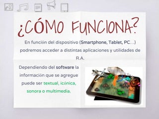 ¿CÓMO FUNCIONA?
En función del dispositivo (Smartphone, Tablet, PC…)
podremos acceder a distintas aplicaciones y utilidades de
R.A.
Dependiendo del software la
información que se agregue
puede ser textual, icónica,
sonora o multimedia.
 