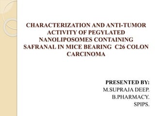 CHARACTERIZATION AND ANTI-TUMOR
ACTIVITY OF PEGYLATED
NANOLIPOSOMES CONTAINING
SAFRANAL IN MICE BEARING C26 COLON
CARCINOMA
PRESENTED BY:
M.SUPRAJA DEEP.
B.PHARMACY.
SPIPS.
 