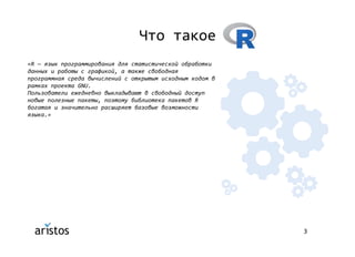 3
Что такое
«R — язык программирования для статистической обработки
данных и работы с графикой, а также свободная
программная среда вычислений с открытым исходным кодом в
рамках проекта GNU.
Пользователи ежедневно выкладывают в свободный доступ
новые полезные пакеты, поэтому библиотека пакетов R
богатая и значительно расширяет базовые возможности
языка.»
 