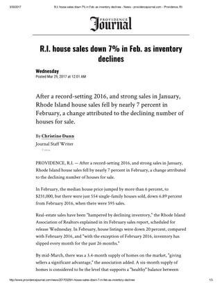 3/30/2017 R.I. house sales down 7% in Feb. as inventory declines ­ News ­ providencejournal.com ­ Providence, RI
http://www.providencejournal.com/news/20170329/ri­house­sales­down­7­in­feb­as­inventory­declines 1/3
After a record-setting 2016, and strong sales in January,
Rhode Island house sales fell by nearly 7 percent in
February, a change attributed to the declining number of
houses for sale.
By Christine Dunn
Journal Staff Writer
Follow
PROVIDENCE, R.I. — After a record-setting 2016, and strong sales in January,
Rhode Island house sales fell by nearly 7 percent in February, a change attributed
to the declining number of houses for sale.
In February, the median house price jumped by more than 6 percent, to
$231,000, but there were just 554 single-family houses sold, down 6.89 percent
from February 2016, when there were 595 sales.
Real-estate sales have been "hampered by declining inventory," the Rhode Island
Association of Realtors explained in its February sales report, scheduled for
release Wednesday. In February, house listings were down 20 percent, compared
with February 2016, and "with the exception of February 2016, inventory has
slipped every month for the past 26 months."
By mid-March, there was a 3.4-month supply of homes on the market, "giving
sellers a significant advantage," the association added. A six-month supply of
homes is considered to be the level that supports a "healthy" balance between
R.I. house sales down 7% in Feb. as inventory
declines
Wednesday
Posted Mar 29, 2017 at 12:01 AM
 