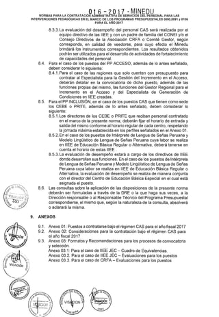 .016-2017 -MINEDUNORMAS PARA LA CONTRATACION ADMINISTRATIVA DE SERVICIOS DEL PERSONAL PARA LAS
INTERVENCIONES PEDAGÓGICAS EN EL MARCO DE LOS PROGRAMAS PRESUPUESTALES 0090,0091 y 0106
PARA EL AÑO 2017
8.3.3. La evaluación del desempeño del personal CAS será realizada por el
equipo directivo de las IIEE y con un padre de familia del CONEI y/o el
Consejo Directivos de la Asociación CRFA o Comité Gestor, según
corresponda, en calidad de veedores, para cuyo efecto el Minedu
brindará los instrumentos correspondientes. Los resultados obtenidos
podrán ser utilizados para el desarrollo de actividades de fortalecimiento
de capacidades del personal.
8.4. Para el caso de los puestos del PP ACCESO, además de lo antes señalado,
deben considerar lo siguiente:
8.4.1. Para el caso de las regiones que solo cuenten con presupuesto para
contratar al Especialista para la Gestión del Incremento en el Acceso,
deberán detallar en la convocatoria de dicho puesto, además de las
funciones propias del mismo, las funciones del Gestor Regional para el
Incremento en el Acceso y del Especialista de Generación de
Condiciones en IIEE creadas.
8.5. Para el PP INCLUSIÓN, en el caso de los puestos CASque tienen como sede
los CEBE o PRITE, además de lo antes señalado, deben considerar lo
siguiente:
8.5.1. Los directores de los CEBE o PRITE que reciban personal contratado
en el marco de la presente norma, deberán fijar el horario de entrada y
salida del mismo conforme al horario regular de cada centro, respetando
la jornada máxima establecida en los perfiles señalados en el Anexo 01.
8.5.2. En el caso de los puestos de Intérprete de Lengua de Señas Peruana y
Modelo Lingüístico de Lengua de Señas Peruana cuya labor se realiza
en IIEE de Educación Básica Regular o Alternativa, deberá tenerse en
cuenta el horario de estas IIEE .
8.5.3. La evaluación de desempeño estará a cargo de los directivos de IIEE
donde desarrollan sus funciones. En el caso de los puestos de Intérprete
de Lengua de Señas Peruana y Modelo Lingüístico de Lengua de Señas
Peruana cuya labor se realiza en IIEE de Educación Básica Regular o
Alternativa, la evaluación de desempeño se realiza de manera conjunta
con el director del Centro de Educación Básica Especial en el cual está
asignada el puesto.
8.6. Las consultas sobre la aplicación de las disposiciones de la presente norma
deberán ser formuladas a través de la ORE o la que haga sus veces, a la
Dirección responsable o al Responsable Técnico del Programa Presupuesta!
correspondiente, el mismo que, según la naturaleza de la consulta, absolverá
o aclarará la misma.
9. ANEXOS
9.1. Anexo 01: Puestos a contratarse bajo el régimen CAS para el año fiscal 2017
9.2. Anexo 02: Consideraciones para la contratación bajo el régimen CAS para
el año fiscal 2017
9.3. Anexo 03: Formatos y Recomendaciones para los procesos de convocatoria
y selección.
Anexo 03.1: Para el caso de IIEE JEC- Cuadro de Equivalencias.
Anexo 03.2. Para el caso de IIEE JEC- Evaluaciones para los puestos
Anexo 03.3. Para el caso de CRFA- Evaluaciones para los puestos
 