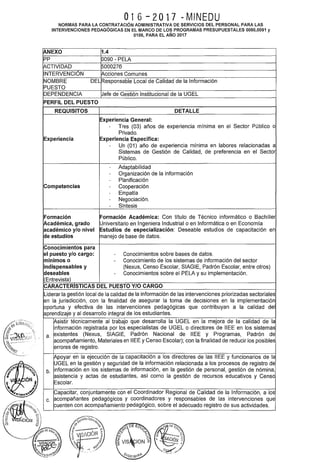 016-2017 -MINEDU
NORMAS PARA LA CONTRATACIÓN ADMINISTRATIVA DE SERVICIOS DEL PERSONAL PARA LAS
INTERVENCIONES PEDAGÓGICAS EN EL MARCO DE LOS PROGRAMAS PRESUPUESTALES 0090,0091 y
0106, PARA EL AÑO 2017
¡ANEXO 1.4
pp 0090- PELA
~CTIVIDAD 5000276
INTERVENCIÓN Acciones Comunes
NOMBRE DEL Responsable Local de Calidad de la Información
PUESTO
DEPENDENCIA Jefe de Gestión Institucional de la UGEL
PERFIL DEL PUESTO
REQUISITOS DETALLE
Experiencia General:
- Tres (03) años de experiencia mínima en el Sector Público o
Privado.
Experiencia Experiencia Específica:
- Un (01) año de experiencia mínima en labores relacionadas a
Sistemas de Gestión de Calidad, de preferencia en el Sector
Público.
- Adaptabilidad
- Organización de la información
- Planificación
Competencias - Cooperación
- Empatía
- Negociación.
- Síntesis
Formación Formación Académica: Con título de Técnico informático o Bachiller
~cadémica, grado Universitario en Ingeniera Industrial o en Informática o en Economía
académico y/o nivel Estudios de especialización: Deseable estudios de capacitación en
de estudios manejo de base de datos.
Conocimientos para
el puesto y/o cargo: - Conocimientos sobre bases de datos.
mínimos o - Conocimiento de los sistemas de información del sector
indispensables y (Nexus, Censo Escolar, SIAGIE, Padrón Escolar, entre otros)
deseables - Conocimientos sobre el PELA y su implementación.
(Entrevista)
CARACTERISTICAS DEL PUESTO Y/0 CARGO
Liderar la gestión local de la calidad de la información de las intervenciones priorizadas sectoriales
en la jurisdicción, con la finalidad de asegurar la toma de decisiones en la implementación
oportuna y efectiva de las intervenciones pedagógicas que contribuyan a la calidad del
aprendizaje y al desarrollo integral de los estudiantes.
Vsistir técnicamente al trabajo que desarrolla la UGEL en la mejora de la calidad de la
información registrada por los especialistas de UGEL o directores de IIEE en los sistemas
a. existentes (Nexus, SIAGIE, Padrón Nacional de IIEE y Programas, Padrón de
acompañamiento, Materiales en IIEE y Censo Escolar); con la finalidad de reducir los posibles
errores de registro.
Vpoyar en la ejecución de la capacitación a los directores de las IIEE y funcionarios de la
UGEL en la gestión y seguridad de la información relacionada a los procesos de registro de
b. información en los sistemas de información, en la gestión de personal, gestión de nómina,
asistencia y actas de estudiantes, así como la gestión de recursos educativos y Censo
Escolar.
Capacitar, conjuntamente con el Coordinador Regional de Calidad de la Información, a los
c. acompañantes pedagógicos y coordinadores y responsables de las intervenciones que
cuenten con acompañamiento pedagógico, sobre el adecuado registro de sus actividades.
 