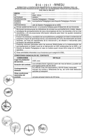 ·,
O16 - 2O17 - MINEDU
NORMAS PARA LA CONTRATACIÓN ADMINISTRATIVA DE SERVICIOS DEL PERSONAL PARA LAS
INTERVENCIONES PEDAGÓGICAS EN EL MARCO DE LOS PROGRAMAS PRESUPUESTALES 0090,0091 y
0106, PARA EL AÑO 2017
ANEXO 1.7
pp 0090- PELA
ACTIVIDAD 5005637
INTERVENCIÓN Soporte Pedagógico- Primaria
NOMBRE DEL Acompañante Pedagógico para Soporte Pedagógico Primaria
PUESTO
DEPENDENCIA Jefe de Gestión Pedagógica de la UGEL
g. Brindar asistencia técnica al o a la docente fortaleza para el desarrollo de sus funciones.
Monitorear periódicamente los indicadores de proceso de acompañamiento (metas, etapas,
h.
estrategias de acompañamiento) de cara a los progresos de los y las docentes y de los y las
estudiantes, a fin de proporcionar información relevante para hacer los ajustes necesarios
en la intervención.
Evaluar los procesos y resultados del acompañamiento pedagógico en base a evidencias de
i.
progresos y logros de aprendizaje de los y las estudiantes así como del desempeño de los/as
docentes, con fines de mejoramiento de la intervención y de difusión e intercambio para
enriquecer las prácticas docentes.
Presentar informes mensuales sobre las acciones desarrolladas en la implementación del
j.
acompañamiento al Gestor Local de la intervención en IIEE polidocentes de la UGEL o al
Director de Gestión Pedagógica en caso no hubiera quien ocupe dicho cargo en su UGEL
operativa.
k. Otras actividades inherentes a sus funciones que le asigne la UGEL.
CONDICIONES ESENCIALES DEL CONTRATO
CONDICIONES DETALLE
Lugar de prestación
UGEL xxxx
del servicio
Duración del contrato
Los contratos tienen vigencia a partir del mes de febrero y pueden ser
prorrogados dentro del año fiscal.
Contraprestación
S/3,400.00 (Tres mil cuatrocientos y 00/100 Soles) mensuales.
mensual
Incluyen los montos y afiliaciones de ley, así como toda deducción
aplicable al trabajador.
Otras condiciones
esenciales del
oiCOntrato Jornada semanal máxima de 48 horas.
 