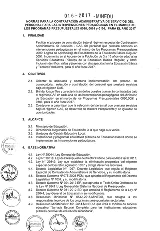 016-2017 ~MINEDU
NORMAS PARA LA CONTRATACIÓN ADMINISTRATIVA DE SERVICIOS DEL
PERSONAL PARA LAS INTERVENCIONES PEDAGÓGICAS EN EL MARCO DE
LOS PROGRAMAS PRESUPUESTALES 0090, 0091 y 0106, PARA EL AÑO 2017
1. FINALIDAD
Facilitar el proceso de contratación bajo el régimen especial de Contratación
Administrativa de Servicios - CAS del personal que prestará servicios en
intervenciones pedagógicas en el marco de los Programas Presupuestales
0090: Logros de Aprendizaje de Estudiantes de la Educación Básica Regular;
0091: Incremento en el Acceso de la Población de 3 a 16 años de edad a los
Servicios Educativos Públicos de la Educación Básica Regular; y 0106:
Inclusión de niños, niñas y jóvenes con discapacidad en la Educación Básica
y Técnico Productiva, para el año fiscal 2017.
2. OBJETIVOS
2.1. Orientar la adecuada y oportuna implementación del proceso de
convocatoria, selección y contratación del personal que prestará servicios
bajo el régimen CAS.
2.2. Brindar los perfiles y características de los puestos que serán contratados bajo
el régimen CAS en cada una de las intervenciones pedagógicas del Ministerio
de Educación en el marco de los Programas Presupuestales 0090,0091 y
0106, para el año fiscal2017.
2.3. Coadyuvar a garantizar que la selección del personal que prestará servicios
bajo el régimen CAS, se desarrolle de manera transparente y en igualdad de
oportunidades.
3. ALCANCE
4.
3.1. Ministerio de Educación.
3.2. Direcciones Regionales de Educación, o la que haga sus veces.
3.3. Unidades de Gestión Educativa Local.
3.4. Instituciones y programas educativos públicos de Educación Básica donde se
implementan las intervenciones pedagógicas.
BASE NORMATIVA
4.1. Ley N° 28044, Ley General de Educación.
4.2. Ley W 30518, Ley de Presupuesto del Sector Público para el Año Fiscal2017.
4.3. Ley No 29849, Ley que establece la eliminación progresiva del régimen
especial del Decreto Legislativo 1057 y otorga derechos laborales.
4.4. Decreto Legislativo N° 1057, Decreto Legislativo que regula el Régimen
Especial de Contratación Administrativa de Servicios, y su modificatoria.
4.5. Decreto Supremo N° 075-2008-PCM, que aprueba el Reglamento del Decreto
Legislativo N° 1057, y su modificatoria.
4.6. Decreto Supremo N° 304-2012-EF, que aprueba el Texto Único Ordenado de
la Ley N° 28411, Ley General del Sistema Nacional de Presupuesto.
4.7. Decreto Supremo N° 011-2012-ED, que aprueba el Reglamento de la Ley N°
28044, Ley General de Educación y su modificatoria.
4.8. Resolución Ministerial No 0542-2015-MINEDU, que designa a los
responsables técnicos de los programas presupuestales sectoriales.
4.9. Resolución Ministerial W 451-2014-MINEDU, que crea el modelo de servicio
educativo "Jornada Escolar Completa para las instituciones educativas
públicas del nivel de educación secundaria".
 