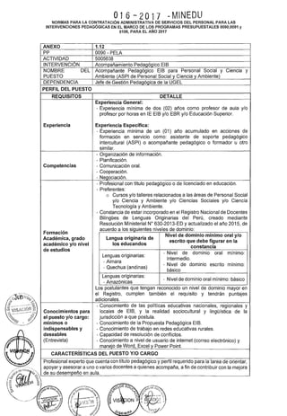 ;
016-2017 -MINEDU
NORMAS PARA LA CONTRATACIÓN ADMINISTRATIVA DE SERVICIOS DEL PERSONAL PARA LAS
INTERVENCIONES PEDAGÓGICAS EN EL MARCO DE LOS PROGRAMAS PRESUPUESTALES 0090,0091 y
0106, PARA EL AÑO 2017
ANEXO 1.12
pp 0090- PELA
ACTIVIDAD 5005638
INTERVENCIÓN Acompañamiento Pedagógico EIB
NOMBRE DEL Acompañante Pedagógico EIB para Personal Social y Ciencia y
PUESTO Ambiente (ASPI de Personal Social y Ciencia y Ambiente)
DEPENDENCIA Jefe de Gestión Pedagógica de la UGEL
PERFIL DEL PUESTO
REQUISITOS DETALLE
Experiencia General:
- Experiencia mínima de dos (02) años como profesor de aula y/o
profesor por horas en lE EIB y/o EBR y/o Educación Superior.
Experiencia Experiencia Específica:
- Experiencia mínima de un (01) año acumulado en acciones de
formación en servicio como: asistente de soporte pedagógico
intercultural (ASPI) o acompañante pedagógico o formador u otro
similar.
- Organización de información.
- Planificación.
Competencias - Comunicación oral.
- Cooperación.
- Negociación.
- Profesional con título pedagógico o de licenciado en educación.
- Preferentes:
o Cursos y/o talleres relacionados a las áreas de Personal Social
y/o Ciencia y Ambiente y/o Ciencias Sociales y/o Ciencia
Tecnología y Ambiente.
- Constancia de estar incorporado en el Registro Nacional de Docentes
Bilingües de Lenguas Originarias del Perú, creado mediante
Resolución Ministerial W 630-2013-ED y actualizado el año 2015, de
Formación
acuerdo a los siguientes niveles de dominio:
Académica, grado Lengua originaria de
Nivel de dominio mínimo oral y/o
académico y/o nivel los educandos
escrito que debe figurar en la
constancia
de estudios
-Nivel de dominio oral mínimo:
Lenguas originarias:
intermedio.
- Aimara
- Nivel de dominio escrito mínimo:
- Quechua (andinas)
básico
Lenguas originarias:
- Nivel de dominio oral mínimo: básico
- Amazónicas
Los postulantes que tengan reconocido un nivel de dominio mayor en
el Registro, cumplen también el requisito y tendrán puntajes
adicionales.
-Conocimiento de las políticas educativas nacionales, regionales y
Conocimientos para locales de ElB, y la realidad sociocultural y lingüística de la
el puesto y/o cargo: jurisdicción a que postula.
mínimos o - Conocimiento de la Propuesta Pedagógica El B.
indispensables y - Conocimiento de trabajo en redes educativas rurales.
deseables - Capacidad de resolución de conflictos.
(Entrevista) - Conocimiento a nivel de usuario de internet (correo electrónico) y
manejo de Word, Excel y Power Point.
CARACTERÍSTICAS DEL PUESTO Y/0 CARGO
Profesional experto que cuenta con título pedagógico y perfil requerido para la tarea de orientar,
apoyar y asesorar a uno o varios docentes a quienes acompaña, a fin de contribuir con la mejora
de su desempeño en aula.
 