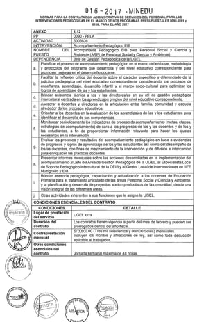 O16 -· 2O17 - MINEOU
NORMAS PARA LA CONTRATACIÓN ADMINISTRATIVA DE SERVICIOS DEL PERSONAL PARA LAS
INTERVENCIONES PEDAGÓGICAS EN EL MARCO DE LOS PROGRAMAS PRESUPUESTALES 0090,0091 y
0106, PARA EL AÑO 2017
ANEXO 1.12
PP 0090 - PELA
ACTIVIDAD 5005638
INTERVENCIÓN AcomRañamiento Pedagógico EIB
NOMBRE DEL Acompañante Pedagógico EIB para Personal Social y Ciencia y
PUESTO Ambiente (ASPI de Personal Social y Ciencia y Ambiente)
DEPENDENCIA Jefe de Gestión Pedagógica de la UGEL
Planificar el proceso de acompañamiento pedagógico en el marco del enfoque, metodología
a. y protocolos del programa que desarrolla y del nivel educativo correspondiente para
promover mejoras en el desempeño docente.
Facilitar la reflexión crítica del docente sobre el carácter específico y diferenciado de la
práctica pedagógica del nivel educativo correspondiente considerando. los procesos de
b. enseñanza, aprendizaje, desarrollo infantil y el marco socio-cultural para optimizar los
logros de aprendizaje de las y los estudiantes.
Brindar asistencia técnica a los y las directores/as en su rol de gestión pedagógica
c. intercultural centrada en los aprendizajes propios del nivel educativo correspondiente.
Asesorar a docentes y directores en la articulación entre familia, comunidad y escuela
d. alrededor de los procesos educativos.
Orientar a los docentes en la evaluación de los aprendizajes de las y los estudiantes para
e. identificar el desarrollo de sus competencias.
Monitorear periódicamente los indicadores de proceso de acompañamiento (metas, etapas,
estrategias de acompañamiento) de cara a los progresos de los y las docentes y de los y
f. las estudiantes, a fin de proporcionar información relevante para hacer los ajustes
necesarios en la intervención.
Evaluar los procesos y resultados del acompañamiento pedagógico en base a evidencias
de progresos y logros de aprendizaje de los y las estudiantes así como del desempeño de
g. los/as docentes, con fines de mejoramiento de la intervención y de difusión e intercambio
para enriquecer las prácticas docentes.
Presentar informes mensuales sobre las acciones desarrolladas en la implementación del
acompañamiento al Jefe del Área de Gestión Pedagógica de la UGEL, al Especialista Local
h. de Soporte Pedagógico lntercultural de la DEIB y al Gestor Local de Intervenciones en IIEE
Multigrado y EIB.
Brindar asesoría pedagógica, capacitación y actualización a los docentes de Educación
Primaria para el tratamiento articulado de las áreas Personal Social y Ciencia y Ambiente,
i. y la planificación y desarrollo de proyectos socio- productivos de la comunidad, desde una
visión integral de las diferentes áreas.
j. Otras actividades inherentes a sus funciones que le asigne la UGEL.
CONDICIONES ESENCIALES DEL CONTRATO
CONDICIONES
Lugar de prestación UGEL xxxx
del servicio
DETALLE
Duración del Los contratos tienen vigencia a partir del mes de febrero y pueden ser
contrato prorrogados dentro del año fiscal.
 