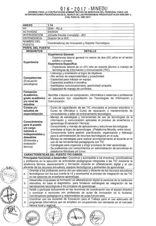 l
J
016-2017 OMINEDUNORMAS PARA LA CONTRATACIÓN ADMINISTRATIVA DE SERVICIOS DEL PERSONAL PARA LAS
INTERVENCIONES PEDAGÓGICAS EN EL MARCO DE LOS PROGRAMAS PRESUPUESTALES 0090,0091 y
0106, PARA EL AÑO 2017
ANEXO 1.14
pp 0090- PELA
ACTIVIDAD 5005629
INTERVENCIÓN Jornada Escolar Completa- JEC
DEPENDENCIA Director de la IIEE
NOMBRE DEL
Coordinador(a) de Innovación y Soporte Tecnológico
PUESTO
PERFIL DEL PUESTO
REQUISITOS DETALLE
Experiencia General:
- Experiencia laboral general no menor de dos (02) años en el sector
Experiencia
público o privado.
Experiencia Especifica:
- Experiencia laboral de un (01) año en soporte técnico o manejo de
tecnologías de información y comunicación (TIC).
- Liderazgo y orientación al logro de objetivos.
Competencias
-Alto sentido de responsabilidad y proactividad.
(Evaluación
- Capacidad para trabajar en equipo.
psicológica)
- Capacidad analítica e iniciativa.
- Habilidades comunicacionales, asertividad/ empatía.
- Capacidad de manejo de conflictos.
Formación
Académica, Bachiller o técnico en computación, informática o sistemas o profesional
grado académico en educación con capacitación en Tecnologías de Información y
y/o nivel de Comunicación.
estudios
Cursos y/o - Curso de capacitación de las TIC vinculados al proceso educativo o
estudios de Curso de Ofimática o Curso de reparación o mantenimiento de
especialización computadoras o taller de entrenamiento tecnológico.
- Manejo de estrategias y herramientas de uso de tecnologías de la
Conocimientos
información y comunicación aplicadas al proceso de enseñanza y
para el puesto
aprendizaje (Evaluación Técnica).
y/o cargo:
- Conocimiento y manejo de aplicaciones y soluciones tecnológicas
mínimos o
orientadas al logro de aprendizajes (Plataforma Moodle, entre otros)
indispensables y
- Conocimiento sobre gestión: planificación, organización y liderazgo
deseables
para la administración de recursos tecnológicos en el aula.
(Entrevista y
- Manejo de estrategias para realizar acompañamiento al docente en el
evaluación
uso de las herramientas pedagógicas con TIC.
técnica)
- Estrategias para organizar y dirigir procesos de inter aprendizaje.
- De preferencia con conocimientos en administración de servidores en
plataforma Windows y/o Linux.
CARACTERISTICAS DEL PUESTO Y/0 CARGO
Principales funciones a desarrollar: Coordinar y acompañar a los directivos, coordinadores
y profesores en la ejecución de actividades pedagógicas integradas a las TIC mediante la
asistencia técnica, asesoramiento y formación docente en alfabetización digital y el uso
eficiente de los recursos educativos, equipos tecnológicos y ambientes de aprendizaje.
Orientar a los profesores acerca del uso adecuado y eficiente de los recursos educativos
a. tecnológicos con los que· cuenta la I.E y acompañar el proceso de integración de las TIC
en las sesiones de enseñanza aprendizaje.
Desarrollar propuestas de formación en alfabetización digital al personal de la institución
b. educativa, en base al diagnóstico, para fortalecer estrategias de integración de las
herramientas tecnológicas a los procesos de aprendizaje.
Asistir y participar activamente en las reuniones de coordinación con el equipo directivo
c. y convocar a reuniones con profesores de aulas de innovación (si lo hubiera),
coordinadores pedagógicos y responsables de aulas funcionales.
Coordinar con los docentes de Educación para el Trabajo para el uso adecuado de
d. programas informáticos que se empleen en ocupaciones con demanda en el mercado
laboral local y reg[Qn~L
~.~~(~ ~¡•ou
''j
0~,
~~
./---·· ()
~-···-"" :- . ~ ,.__«; 0'7.
$ e;.  ~ ji''; ' ,,
~VIS ION~
c.~;r:..
- o '• ~~ "'" ~
"'<~1>1->-'N'-~·.. !...'.,
;;~iti~ ~- -~ 'l~ 7~:;!~·-·o. ~f ·~IJ,h ;0(_<Y;
-15
<9.¡ .."e.';1¡~
1
01G!:iBIIl-~'- ~!'.~F/
 
