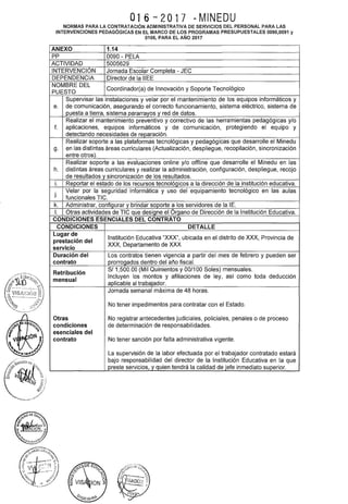 016 ~w2017 -MINEDU
NORMAS PARA LA CONTRATACIÓN ADMINISTRATIVA DE SERVICIOS DEL PERSONAL PARA LAS
INTERVENCIONES PEDAGÓGICAS EN EL MARCO DE LOS PROGRAMAS PRESUPUESTALES 0090,0091 y
0106, PARA EL AÑO 2017
ANEXO 1.14
pp 0090- PELA
ACTIVIDAD 5005629
INTERVENCIÓN Jornada Escolar Completa - JEC
DEPENDENCIA Director de la IIEE
NOMBRE DEL
Coordinador(a) de Innovación y Soporte Tecnológico
PUESTO
Supervisar las instalaciones y velar por el mantenimiento de los equipos informáticos y
e. de comunicación, asegurando el correcto funcionamiento, sistema eléctrico, sistema de
puesta a tierra, sistema pararrayos y red de datos.
Realizar el mantenimiento preventivo y correctivo de las herramientas pedagógicas y/o
f. aplicaciones, equipos informáticos y de comunicación, protegiendo el equipo y
detectando necesidades de reparación.
Realizar soporte a las plataformas tecnológicas y pedagógicas que desarrolle el Minedu
g. en las distintas áreas curriculares (Actualización, despliegue, recopilación, sincronización
entre otros).
Realizar soporte a las evaluaciones online y/o offline que desarrolle el Minedu en las
h. distintas áreas curriculares y realizar la administración, configuración, despliegue, recojo
de resultados y sincronización de los resultados.
i. Reportar el estado de los recursos tecnológicos a la dirección de la institución educativa.
j.
Velar por la seguridad informática y uso del equipamiento tecnológico en las aulas
funcionales TIC.
k. Administrar, configurar y brindar soporte a los servidores de la 1E.
l. Otras actividades de TIC que designe el órgano de Dirección de la Institución Educativa.
CONDICIONES ESENCIALES DEL CONTRATO
CONDICIONES DETALLE
Lugar de
Institución Educativa "XXX", ubicada en el distrito de XXX, Provincia de
prestación del
XXX, Departamento de XXX
servicio
Duración del Los contratos tienen vigencia a partir del mes de febrero y pueden ser
contrato prorrogados dentro del año fiscal.
Retribución
SI 1,500.00 (Mil Quinientos y 00/100 Soles) mensuales.
mensual
Incluyen los montos y afiliaciones de ley, así como toda deducción
aplicable al trabajador.
Jornada semanal máxima de 48 horas.
No tener impedimentos para contratar con el Estado.
Otras No registrar antecedentes judiciales, policiales, penales o de proceso
condiciones de determinación de responsabilidades.
esenciales del
contrato No tener sanción por falta administrativa vigente.
La supervisión de la labor efectuada por el trabajador contratado estará
bajo responsabilidad del director de la Institución Educativa en la que
preste servicios,_y_guien tendrá la calidad de jefe inmediato superior.
 
