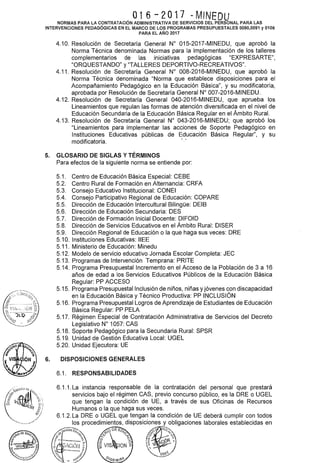 016-2017 ~MINEDU
NORMAS PARA LA CONTRATACIÓN ADMINISTRATIVA DE SERVICIOS DEL PERSONAL PARA LAS
INTERVENCIONES PEDAGÓGICAS EN EL MARCO DE LOS PROGRAMAS PRESUPUESTALES 0090,0091 y 0106
PARA EL AÑO 2017
4.10. Resolución de Secretaría General No 015-2017-MINEDU, que aprobó la
Norma Técnica denominada Normas para la implementación de los talleres
complementarios de las iniciativas pedagógicas "EXPRESARTE",
"ORQUESTANDO" y "TALLERES DEPORTIVO-RECREATIVOS".
4.11. Resolución de Secretaría General W 008-2016-MINEDU, que aprobó la
Norma Técnica denominada "Norma que establece disposiciones para el
Acompañamiento Pedagógico en la Educación Básica", y su modificatoria,
aprobada por Resolución de Secretaría General W 007-2016-MINEDU.
4.12. Resolución de Secretaría General 040-2016-MINEDU, que aprueba los
Lineamientos que regulan las formas de atención diversificada en el nivel de
Educación Secundaria de la Educación Básica Regular en el Ámbito Rural.
4.13. Resolución de Secretaría General No 043-2016-MINEDU; que aprobó los
"Lineamientos para implementar las acciones de Soporte Pedagógico en
Instituciones Educativas públicas de Educación Básica Regular", y su
modificatoria.
5. GLOSARIO DE SIGLAS Y TÉRMINOS
6.
Para efectos de la siguiente norma se entiende por:
5.1. Centro de Educación Básica Especial: CEBE
5.2. Centro Rural de Formación en Alternancia: CRFA
5.3. Consejo Educativo Institucional: CONEI
5.4. Consejo Participativo Regional de Educación: COPARE
5.5. Dirección de Educación lntercultural Bilingüe: DEIB
5.6. Dirección de Educación Secundaria: DES
5.7. Dirección de Formación Inicial Docente: DIFOID
5.8. Dirección de Servicios Educativos en el Ámbito Rural: DISER
5.9. Dirección Regional de Educación o la que haga sus veces: ORE
5.1 O. Instituciones Educativas: IIEE
5.11. Ministerio de Educación: Minedu
5.12. Modelo de servicio educativo Jornada Escolar Completa: JEC
5.13. Programas de Intervención Temprana: PRITE
5.14. Programa Presupuestallncremento en el Acceso de la Población de 3 a 16
años de edad a los Servicios Educativos Públicos de la Educación Básica
Regular: PP ACCESO
5.15. Programa Presupuestallnclusión de niños, niñas yjóvenes con discapacidad
en la Educación Básica y Técnico Productiva: PP INCLUSIÓN
5.16. Programa Presupuesta! Logros de Aprendizaje de Estudiantes de Educación
Básica Regular: PP PELA
5.17. Régimen Especial de Contratación Administrativa de Servicios del Decreto
Legislativo W 1057: CAS
5.18. Soporte Pedagógico para la Secundaria Rural: SPSR
5.19. Unidad de Gestión Educativa Local: UGEL
5.20. Unidad Ejecutora: UE
DISPOSICIONES GENERALES
6.1. RESPONSABILIDADES
 