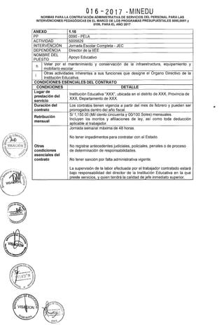 016-2017 -MINEDU
NORMAS PARA LA CONTRATACIÓN ADMINISTRATIVA DE SERVICIOS DEL PERSONAL PARA LAS
INTERVENCIONES PEDAGÓGICAS EN EL MARCO DE LOS PROGRAMAS PRESUPUESTALES 0090,0091 y
0106, PARA EL AÑO 2017
ANEXO 1.16
pp 0090- PELA
ACTIVIDAD 5005629
INTERVENCIÓN Jornada Escolar Completa- JEC
DEPENDENCIA Director de la IIEE
NOMBRE DEL
Apoyo Educativo
PUESTO
h
Velar por el mantenimiento y conservación de la infraestructura, equipamiento y
mobiliario escolar
i
Otras actividades inherentes a sus funciones que designe el órgano Directivo de la
Institución Educativa.
CONDICIONES ESENCIALES DEL CONTRATO
CONDICIONES DETALLE
Lugar de
Institución Educativa "XXX", ubicada en el distrito de XXX, Provincia de
prestación del
XXX, Departamento de XXX.
servicio
Duración del Los contratos tienen vigencia a partir del mes de febrero y pueden ser
contrato prorrogados dentro del año fiscal.
Retribución
S/ 1,150.00 (Mil ciento cincuenta y 00/100 Soles) mensuales.
mensual
Incluyen los montos y afiliaciones de ley, así como toda deducción
aplicable al trabajador.
Jornada semanal máxima de 48 horas.
No tener impedimentos para contratar con el Estado.
Otras No registrar antecedentes judiciales, policiales, penales o de proceso
condiciones de determinación de responsabilidades.
esenciales del
contrato No tener sanción por falta administrativa vigente.
La supervisión de la labor efectuada por el trabajador contratado estará
bajo responsabilidad del director de la Institución Educativa en la que
preste servicios, y quien tendrá la calidad de jefe inmediato superior.
 