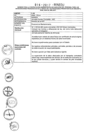 016-2017 -MINEDU
NORMAS PARA LA CONTRATACIÓN ADMINISTRATIVA DE SERVICIOS DEL PERSONAL PARA LAS
INTERVENCIONES PEDAGÓGICAS EN EL MARCO DE LOS PROGRAMAS PRESUPUESTALES 0090,0091 y
0106, PARA EL AÑO 2017
ANEXO 1.18
pp 0090- PELA
ACTIVIDAD 5005629
INTERVENCIÓN Jornada Escolar Completa- JEC
DEPENDENCIA Director de la IIEE
NOMBRE DEL
Personal de Mantenimiento
PUESTO
Retribución
S/1,150.00 (Mil ciento cincuenta y 00/100 Soles) mensuales.
mensual
Incluyen los montos y afiliaciones de ley, así como toda deducción
aplicable al trabajador.
Jornada semanal máxima de 48 horas.
Acreditar buen estado de salud física con certificado de salud original,
expedidos por un establecimiento de salud autorizado.
No tener impedimentos para contratar con el Estado.
Otras condiciones
No registrar antecedentes judiciales, policiales, penales o de proceso
esenciales del
contrato
de determinación de responsabilidades.
No tener sanción por falta administrativa vigente.
La supervisión de la labor efectuada por el trabajador contratado
estará bajo responsabilidad del director de la Institución Educativa en
la que preste servicios, y quien tendrá la calidad de jefe inmediato
superior.
 