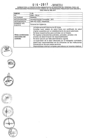 016-2017 ~ MINEDU
NORMAS PARA LA CONTRATACIÓN ADMINISTRATIVA DE SERVICIOS DEL PERSONAL PARA LAS
INTERVENCIONES PEDAGÓGICAS EN EL MARCO DE LOS PROGRAMAS PRESUPUESTALES 0090,0091 y
0106, PARA EL AÑO 2017
ANEXO 1.19
pp 0090- PELA
ACTIVIDAD 5005629
INTERVENCIÓN Jornada Escolar Completa- JEC
DEPENDENCIA Jefe AGI UGEL respectiva
NOMBRE DEL
Personal de Vigilancia
PUESTO
- Jornada semanal máxima de 48 horas.
- Acreditar buen estado de salud física con certificado de salud
original, expedidos por un establecimiento de salud autorizado.
- No tener impedimentos para contratar con el Estado.
Otras condiciones - No registrar antecedentes judiciales, policiales, penales o de
esenciales del proceso de determinación de responsabilidades.
contrato - No tener sanción por falta administrativa vigente.
- La supervisión de la labor efectuada por el trabajador contratado
estará bajo responsabilidad de los directores de las Instituciones
Educativas en las que preste servicios.
- Disponibilidad a tiempo completo para laborar en horarios rotativos.
 