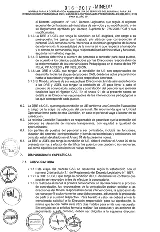 O16 - 2O17 - M1NEOl.'
NORMAS PARA LA CONTRATACIÓN ADMINISTRATIVA DE SERVICIOS DEL PERSONAL PARA LAS
INTERVENCIONES PEDAGÓGICAS EN EL MARCO DE LOS PROGRAMAS PRESUPUESTALES 0090,0091 y 0106
PARA EL AÑO 2017
6.2.
6.3.
6.4.
el Decreto Legislativo W 1057, Decreto Legislativo que regula el régimen
especial de contratación administrativa de servicios y su modificatoria, y en
su Reglamento aprobado por Decreto Supremo W 075-2008-PCM y sus
modificatorias.
6.1.3. La ORE o UGEL que tenga la condición de UE asignará, con cargo a su
presupuesto, los gastos por traslado y/o viáticos que correspondan al
personal CAS, tomando como referencia la dispersión geográfica de la zona
de intervención, la accesibilidad de la misma en lo que respecta a transporte
y el tiempo de permanencia; bajo responsabilidad administrativa y funcional,
según la normatividad vigente.
6.1.4. El Minedu determina el número de personas a contratar para cada puesto,
de acuerdo a los criterios establecidos por las Direcciones responsables de
la implementación de las Intervenciones Pedagógicas en el marco de los PP
PELA, PP ACCESO y PP INCLUSIÓN.
6.1.5. Las ORE o UGEL que tengan la condición de UE son responsables de
desarrollar todas las etapas del proceso CAS, desde los actos preparatorios
hasta la suscripción y registro de los respectivos contratos.
6.1.6. El Minedu, a través de sus respectivas Direcciones, brinda asistencia técnica
a las ORE y UGEL que tengan la condición de UE para llevar a cabo el
proceso de convocatoria, selección y contratación del personal que ejercerá
funciones bajo el régimen CAS. En el Anexo 01 de la presente norma se
detalla a las Direcciones responsables de las intervenciones pedagógicas a
las que corresponde cada puesto.
La ORE o UGEL que tenga la condición de UE conforma una Comisión Evaluadora
a cargo de la etapa de selección del personal. Se recomienda que la Unidad
Operativa forme parte de esta Comisión, en caso el personal vaya a laborar en su
jurisdicción.
La referida Comisión Evaluadora es responsable de garantizar que la selección del
personal se desarrolle de manera transparente, con equidad e igualdad de
oportunidades.
Los perfiles de puestos del personal a ser contratado, incluida las funciones,
duración del contrato, contraprestación y demás características y condiciones del
contrato, están detallados en el Anexo 01 de la presente norma.
La ORE o UGEL que tenga la condición de UE, deberá verificar el Anexo 02 de la
presente norma, a efectos de identificar los puestos que pueden o no renovarse,
así como aquellos que requieren un nuevo contrato.
DISPOSICIONES ESPECÍFICAS
7.1. CONVOCATORIA
7.1.1. Esta etapa del proceso CAS se desarrolla según lo establecido con el
numeral 2 del artículo 3.1 del Reglamento del Decreto Legislativo W 1057.
7.1.2. La ORE o UGEL que tenga la condición de UE determina los contratos que
podrán ser renovados antes de efectuar la convocatoria.
7.1.3. Si realizada al menos la primera convocatoria, se declara desierto el proceso
de contratación, los responsables de la contratación podrán solicitar a las
direcciones del Minedu responsables de las intervenciones, la aprobación de
un nuevo perfil exclusivamente para dicho proceso, adjuntando la propuesta
de perfil y el sustento respectivo. Para llevarlo a cabo, se deberá enviar la
mencionada solicitud a la Dirección responsable para su aprobación, la
misma que tendrá hasta siete (07) días hábiles para emitir una respuesta.
Sin perjuicio de la solicitud formal a realizar, las consultas y las acciones de
~·-..~~guimiento a oE proceso, deben ser dirigidas a la siguiente dirección
se1;icios Ed,. -.. ~o ~Du
•e c,lt. ;.._'<.: ~ <;'." "~¡. !::? 0. 1" f.
( -~--·-·· ~· 2 '<;; ó,:,
' V13iCI(!N ~ ~VIS ION z ¡"'- q,
.....~........~} , VISA ó ~
' lo, .~r/ () ~- 1
'::/'-'!() ,e( -'.. 1GI:iBI~'-I'
-..:..•:::~·····/ -2~L...
 