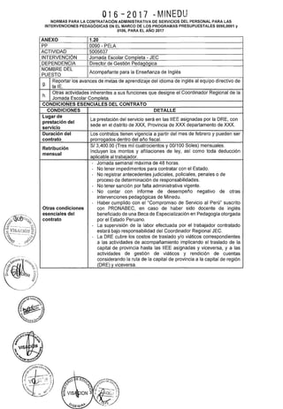 016-2017 NMINEDU
NORMAS PARA LA CONTRATACIÓN ADMINISTRATIVA DE SERVICIOS DEL PERSONAL PARA LAS
INTERVENCIONES PEDAGÓGICAS EN EL MARCO DE LOS PROGRAMAS PRESUPUESTALES 0090,0091 y
0106, PARA EL AÑO 2017
ANEXO 1.20
PP 0090- PELA
ACTIVIDAD 5005637
INTERVENCIÓN Jornada Escolar Completa- JEC
DEPENDENCIA Director de Gestión Pedagógica
NOMBRE DEL
Acompañante para la Enseñanza de Inglés
PUESTO
g.
Reportar los avances de metas de aprendizaje del idioma de inglés al equipo directivo de
la lE.
h.
Otras actividades inherentes a sus funciones que designe el Coordinador Regional de la
Jornada Escolar Completa.
CONDICIONES ESENCIALES DEL CONTRATO
CONDICIONES DETALLE
Lugar de
La prestación del servicio será en las IIEE asignadas por la ORE, con
prestación del
servicio
sede en el distrito de XXX, Provincia de XXX departamento de XXX.
Duración del Los contratos tienen vigencia a partir del mes de febrero y pueden ser
contrato prorrogados dentro del año fiscal.
Retribución
S/ 3,400.00 (Tres mil cuatrocientos y 00/100 Soles) mensuales.
mensual
Incluyen los montos y afiliaciones de ley, así como toda deducción
aplicable al trabajador.
- Jornada semanal máxima de 48 horas.
- No tener impedimentos para contratar con el Estado.
- No registrar antecedentes judiciales, policiales, penales o de
proceso de determinación de responsabilidades.
- No tener sanción por falta administrativa vigente.
- No contar con informe de desempeño negativo de otras
intervenciones pedagógicas de Minedu.
- Haber cumplido con el "Compromiso de Servicio al Perú" suscrito
Otras condiciones con PRONABEC, en caso de haber sido docente de inglés
esenciales del beneficiado de una Beca de Especialización en Pedagogía otorgada
contrato por el Estado Peruano.
- La supervisión de la labor efectuada por el trabajador contratado
estará bajo responsabilidad del Coordinador Regional JEC.
- La ORE cubre los costos de traslado y/o viáticos correspondientes
a las actividades de acompañamiento implicando el traslado de la
capital de provincia hasta las IIEE asignadas y viceversa, y a las
actividades de gestión de viáticos y rendición de cuentas
considerando la ruta de la capital de provincia a la capital de región
(DRE) y viceversa.
 
