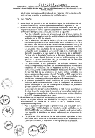 O16 - 2O17 .. M1"'' f= O11NORMAS PARA LA CONTRATACIÓN ADMINISTRATIVA DE SERVICIOSba PERSONAL PARA LAS
INTERVENCIONES PEDAGÓGICAS EN EL MARCO DE LOS PROGRAMAS PRESUPUESTALES 0090,0091 y 0106
PARA EL AÑO 2017
electrónica: contrataciones@minedu.gob.pe, haciendo referencia al puesto
sobre el cual se solicita la aprobación del perfil alternativo.
7.2. SELECCIÓN
7.2.1. Esta etapa del proceso CAS se desarrolla según lo establecido con el
numeral3 del artículo 3.1 del Reglamento del Decreto Legislativo W 1057.
7.2.2. Para el caso de los puestos a ser convocados en el marco de la JEC, que
requieran evaluación técnica y psicológica (se detalla dicho requerimiento en
el Anexo 03 de la presente norma), se considera lo siguiente:
• Para la evaluación técnica se proporcionará una prueba objetiva de
conocimientos cuyos instrumentos y sistematización de resultados serán
facilitados por la DES del Minedu.
• Para la evaluación psicológica, se proporcionará una evaluación cuyos
instrumentos y sistematización de resultados serán facilitados por la DES
del Minedu. Los resultados de esta evaluación serán referenciales y no
excluirán al postulante de seguir participando en el proceso de selección.
• Las pruebas y los resultados de las evaluaciones aplicadas a cada
postulante, serán enviados al correo electrónico de los miembros de la
Comisión Evaluadora, a más tardar al día siguiente de la aplicación.
Previo a ello, el Secretario Técnico de la Comisión Evaluadora o quien
haga sus veces, deberá informar al correo jec@perueduca.pe, los
nombres y correos electrónicos de los miembros de la Comisión
Evaluadora, así como, los datos de la UE.
• Las evaluaciones a los postulantes se tomarán utilizando una
computadora por cada postulante. Se requerirá el acceso a internet para
sincronizar los resultados. De ser necesario, la ORE o UGEL según
corresponda, podrá coordinar la utilización de las aulas funcionales TIC
de las IIEE JEC de su jurisdicción, las cuales están equipadas con
laptops, access point y acceso a internet. Para ello, la DES proporcionará
asistencia técnica, así como, el listado de IIEE recomendadas que
cuentan con mejores condiciones para la toma de evaluaciones.
• Al momento que la UGEL y ORE establezca los plazos de la etapa de
selección, se recomienda tomar en cuenta el cronograma de asistencia
técnica previsto por la DES del Minedu para el proceso CAS, el mismo
que será comunicado oportunamente.
• La incorporación del personal contratado a la IIEE implica que el equipo
directivo desarrolle una jornada de inducción al personal contratado para
la socialización y capacitación en las orientaciones de gestión, objetivos
de la IIEE y tareas asignadas a su cargo.
7.2.3. Para el caso de los puestos a ser convocados para el funcionamiento de los
CRFA, se sugiere efectuar una evaluación psicológica, cuyo formato y
funcionamiento se detalla en el Anexo 03 de la presente norma,
considerando lo siguiente:
• Para la evaluación psicológica se proporcionará una evaluación cuyos
instrumentos y sistematización de resultados serán facilitados por la
DISER del Minedu. Los resultados de esta evaluación serán referenciales
y no excluirán al postulante de seguir participando en el proceso de
selección.
• Las pruebas y los resultados de las evaluaciones aplicadas a cada
postulante, serán enviados al correo electrónico de los miembros de la
Comisión Evaluadora, a más tardar al día siguiente de la aplicación.
 