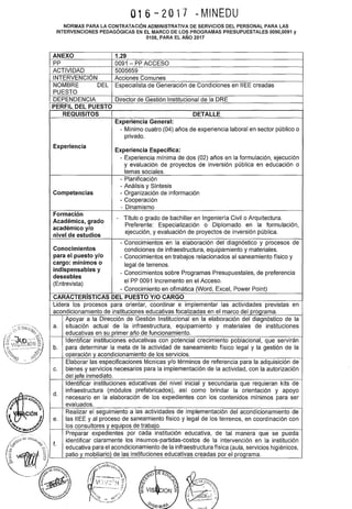 1
016-2017 dMINEDU
NORMAS PARA LA CONTRATACIÓN ADMINISTRATIVA DE SERVICIOS DEL PERSONAL PARA LAS
INTERVENCIONES PEDAGÓGICAS EN EL MARCO DE LOS PROGRAMAS PRESUPUESTALES 0090,0091 y
0106, PARA EL AÑO 2017
ANEXO 1.29
pp 0091 - PP ACCESO
ACTIVIDAD 5005659
INTERVENCIÓN Acciones Comunes
NOMBRE DEL Especialista de Generación de Condiciones en IIEE creadas
PUESTO
DEPENDENCIA Director de Gestión Institucional de la ORE
PERFIL DEL PUESTO
REQUISITOS DETALLE
Experiencia General:
- Mínimo cuatro (04) años de experiencia laboral en sector público o
privado.
Experiencia
Experiencia Específica:
- Experiencia mínima de dos (02) años en la formulación, ejecución
y evaluación de proyectos de inversión pública en educación o
temas sociales.
- Planificación
- Análisis y Síntesis
Competencias - Organización de información
- Cooperación
- Dinamismo
Formación
Título o grado de bachiller en Ingeniería Civil o Arquitectura.
Académica, grado
-
académico y/o
Preferente: Especialización o Diplomado en la formulación,
nivel de estudios
ejecución, y evaluación de proyectos de inversión pública.
- Conocimientos en la elaboración del diagnóstico y procesos de
Conocimientos condiciones de infraestructura, equipamiento y materiales.
para el puesto y/o - Conocimientos en trabajos relacionados al saneamiento físico y
cargo: mínimos o legal de terrenos.
indispensables y
- Conocimientos sobre Programas Presupuestales, de preferencia
deseables
(Entrevista)
el PP 0091 Incremento en el Acceso.
- Conocimiento en ofimática (Word, Excel, Power Point)
CARACTERISTICAS DEL PUESTO Y/0 CARGO
Lidera los procesos para orientar, coordinar e implementar las actividades previstas en
acondicionamiento de instituciones educativas focalizadas en el marco del programa.
Apoyar a la Dirección de Gestión Institucional en la elaboración del diagnóstico de la
a. situación actual de la infraestructura, equipamiento y materiales de instituciones
educativas en su primer año de funcionamiento.
Identificar instituciones educativas con potencial crecimiento poblacional, que servirán
b. para determinar la meta de la actividad de saneamiento físico legal y la gestión de la
operación y acondicionamiento de los servicios.
Elaborar las especificaciones técnicas y/o términos de referencia para la adquisición de
c. bienes y servicios necesarios para la implementación de la actividad, con la autorización
del jefe inmediato.
Identificar instituciones educativas del nivel inicial y secundaria que requieran kits de
d.
infraestructura (módulos prefabricados), así como brindar la orientación y apoyo
necesario en la elaboración de los expedientes con los contenidos mínimos para ser
evaluados.
Realizar el seguimiento a las actividades de implementación del acondicionamiento de
e. las IIEE y al proceso de saneamiento físico y legal de los terrenos, en coordinación con
los consultores y equipos de trabajo.
Preparar expedientes por cada institución educativa, de tal manera que se pueda
f.
identificar claramente los insumas-partidas-costos de la intervención en la institución
educativa para el acondicionamiento de la infraestructura física (aula, servicios higiénicos,
patio y mobiliario) de las instituciones educativas creadas por el programa.
 