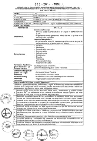 '.
016-2017 ~MINEDU
NORMAS PARA LA CONTRATACIÓN ADMINISTRATIVA DE SERVICIOS DEL PERSONAL PARA LAS
INTERVENCIONES PEDAGÓGICAS EN EL MARCO DE LOS PROGRAMAS PRESUPUESTALES 0090,0091 y
0106, PARA EL AÑO 2017
ANEXO 1.33
pp 0106 -INCLUSIÓN
ACTIVIDAD 5005877
INTERVENCIÓN CENTROS DE EDUCACIÓN BÁSICA ESPECIAL
DEPENDENCIA Director de CEBE
NOMBRE DE PUESTO Modelo Lingüístico de LenQua de Señas Peruana para EBR/EBA
PERFIL DEL PUESTO
REQUISITOS DETALLE
Experiencia General:
- Persona sorda usuaria nativa de la Lengua de Señas Peruana
(LSP).
Experiencia
- Experiencia laboral general no menor de dos (02) años en el
sector público o privado.
Experiencia Específica:
- Experiencia de seis (06) meses como intérprete de lengua de
señas peruana en el sector público o privado.
- Iniciativa
- Flexibilidad
- Comunicación expresiva
- Concentración
Competencias
- Agilidad mental
- Cooperación
- Empatía
- Tolerancia
- Comprensión lectora
- Razonamiento verbal
Formación Académica,
Estudios primarios concluidos.
grado académico y/o
Conocimiento de Lengua de Señas Peruanas.
nivel de estudios
Conocimientos para el
- Lengua de Señas Peruanapuesto y/o cargo:
mínimos o - Cultura de la comunidad sorda
indispensables y - Contenidos curriculares de nivel primaria (deseable)
deseables - Organización escolar (deseable)
(entrevista)
CARACTERISTICAS DEL PUESTO Y/0 CARGO
Contribuir a garantizar el acceso, permanencia y logros de aprendizaje de los estudiantes sordo
usuarios de la Lengua de Señas Peruana (LSP) en las instituciones educativas a través del
modelamiento linQüístico de la LSP a los estudiantes sordos.
Brindar apoyo en el proceso educativo niños, niñas, adolescentes y jóvenes sordos
a. usuarios de LSP estudiantes de los Centros de Educación Básica Especial, del nivel
primario de EBR o del ciclo inicial de EBA, según el caso.
Mostrar o modelar el uso de la LSP, promoviendo su desarrollo en las y los estudiantes
sordos, así como la transmisión de la cultura e identidad de la comunidad sorda. De esta
b. manera, facilita el acceso a los contenidos del currículo, la comunicación, y su participación
activa en el entorno escolar en igualdad de oportunidades que sus pares, garantizando el
logro de los aprendizajes, en coordinación con la docente del aula.
C.
Participar en las actividades del aula buscando garantizar que los estudiantes sordos,
cuenten con información en lengua de señas peruana.
Apoyar al docente en el diseño, desarrollo, producción de material educativo para los
d. estudiantes sordos, dentro de su jornada de trabajo en coordinación con el o la docente
del aula.
e. Coordinar de manera permanente con los docentes responsables del aula.
f.
Promover espacios y actividades de desarrollo de aprendizajes comunitarios con el
involucramiento de la comunidad sorda y oyente.
g.
Participar en todas las actividades que organicen el aula y la institución educativa en la
que presta servicios, dentro de su jornada de trabajo.
 