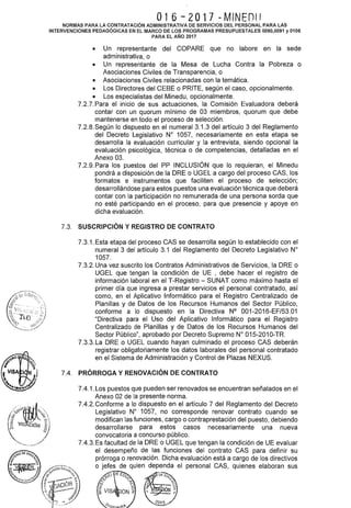 016-2017 -MINEDIJ
NORMAS PARA LA CONTRATACIÓN ADMINISTRATIVA DE SERVICIOS DEL PERSONAL PARA LAS
INTERVENCIONES PEDAGÓGICAS EN EL MARCO DE LOS PROGRAMAS PRESUPUESTALES 0090,0091 y 0106
PARA EL AÑO 2017
• Un representante del COPARE que no labore en la sede
administrativa, o
• Un representante de la Mesa de Lucha Contra la Pobreza o
Asociaciones Civiles de Transparencia, o
• Asociaciones Civiles relacionadas con la temática.
• Los Directores del CEBE o PRITE, según el caso, opcionalmente.
• Los especialistas del Minedu, opcionalmente.
7.2.7. Para el inicio de sus actuaciones, la Comisión Evaluadora deberá
contar con un quorum mínimo de 03 miembros, quorum que debe
mantenerse en todo el proceso de selección.
7.2.8. Según lo dispuesto en el numeral 3.1.3 del artículo 3 del Reglamento
del Decreto Legislativo No 1057, necesariamente en esta etapa se
desarrolla la evaluación curricular y la entrevista, siendo opcional la
evaluación psicológica, técnica o de competencias, detalladas en el
Anexo 03.
7.2.9. Para los puestos del PP INCLUSIÓN que lo requieran, el Minedu
pondrá a disposición de la ORE o UGEL a cargo del proceso CAS, los
formatos e instrumentos que faciliten el proceso de selección;
desarrollándose para estos puestos una evaluación técnica que deberá
contar con la participación no remunerada de una persona sorda que
no esté participando en el proceso, para que presencie y apoye en
dicha evaluación.
7.3. SUSCRIPCIÓN Y REGISTRO DE CONTRATO
7.3.1. Esta etapa del proceso CAS se desarrolla según lo establecido con el
numeral 3 del artículo 3.1 del Reglamento del Decreto Legislativo W
1057.
7.3.2. Una vez suscrito los Contratos Administrativos de Servicios, la ORE o
UGEL que tengan la condición de UE , debe hacer el registro de
información laboral en el T-Registro- SUNAT como máximo hasta el
primer día que ingresa a prestar servicios el personal contratado, así
como, en el Aplicativo Informático para el Registro Centralizado de
Planillas y de Datos de los Recursos Humanos del Sector Público,
conforme a lo dispuesto en la Directiva N° 001-2016-EF/53.01
"Directiva para el Uso del Aplicativo Informático para el Registro
Centralizado de Planillas y de Datos de los Recursos Humanos del
Sector Público", aprobado por Decreto Supremo W 015-2010-TR.
7.3.3. La ORE o UGEL cuando hayan culminado el proceso CAS deberán
registrar obligatoriamente los datos laborales del personal contratado
en el Sistema de Administración y Control de Plazas NEXUS.
7.4. PRÓRROGA Y RENOVACIÓN DE CONTRATO
7.4.1. Los puestos que pueden ser renovados se encuentran señalados en el
Anexo 02 de la presente norma.
7.4.2. Conforme a lo dispuesto en el artículo 7 del Reglamento del Decreto
Legislativo No 1057, no corresponde renovar contrato cuando se
modifican las funciones, cargo o contraprestación del puesto, debiendo
desarrollarse para estos casos necesariamente una nueva
convocatoria a concurso público.
7.4.3. Es facultad de la ORE o UGEL que tengan la condición de UE evaluar
el desempeño de las funciones del contrato CAS para definir su
prórroga o renovación. Dicha evaluación está a cargo de los directivos
o jefes de quien dependa el personal CAS, quienes elaboran sus
9
 