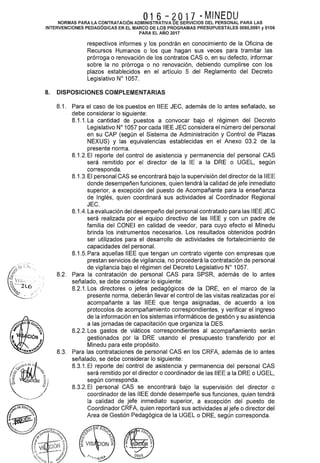 O16 - 2O17 - MINEDUNORMAS PARA LA CONTRATACIÓN ADMINISTRATIVA DE SERVICIOS DEL PERSONAL PARA LAS
INTERVENCIONES PEDAGÓGICAS EN EL MARCO DE LOS PROGRAMAS PRESUPUESTALES 0090,0091 y 0106
PARA EL AÑO 2017
respectivos informes y los pondrán en conocimiento de la Oficina de
Recursos Humanos o los que hagan sus veces para tramitar las
prórroga o renovación de los contratos CAS o, en su defecto, informar
sobre la no prórroga o no renovación, debiendo cumplirse con los
plazos establecidos en el artículo 5 del Reglamento del Decreto
Legislativo W 1057.
8. DISPOSICIONES COMPLEMENTARIAS
8.1. Para el caso de los puestos en IIEE JEC, además de lo antes señalado, se
debe considerar lo siguiente:
8.1.1. La cantidad de puestos a convocar bajo el régimen del Decreto
Legislativo W 1057 por cada IIEE JEC considera el número del personal
en su CAP (según el Sistema de Administración y Control de Plazas
NEXUS) y las equivalencias establecidas en el Anexo 03.2 de la
presente norma.
8.1.2. El reporte del control de asistencia y permanencia del personal CAS
será remitido por el director de la lE a la ORE o UGEL, según
corresponda.
8.1.3. El personal CAS se encontrará bajo la supervisión del director de la IIEE
donde desempeñen funciones, quien tendrá la calidad de jefe inmediato
superior, a excepción del puesto de Acompañante para la enseñanza
de Inglés, quien coordinará sus actividades al Coordinador Regional
JEC.
8.1.4. La evaluación del desempeño del personal contratado para las IIEE JEC
será realizada por el equipo directivo de las IIEE y con un padre de
familia del CONEI en calidad de veedor, para cuyo efecto el Minedu
brinda los instrumentos necesarios. Los resultados obtenidos podrán
ser utilizados para el desarrollo de actividades de fortalecimiento de
capacidades del personal.
8.1.5. Para aquellas IIEE que tengan un contrato vigente con empresas que
prestan servicios de vigilancia, no procederá la contratación de personal
de vigilancia bajo el régimen del Decreto Legislativo W 1057.
8.2. Para la contratación de personal CAS para SPSR, además de lo antes
señalado, se debe considerar lo siguiente:
8.2.1. Los directores o jefes pedagógicos de la ORE, en el marco de la
presente norma, deberán llevar el control de las visitas realizadas por el
acompañante a las IIEE que tenga asignadas, de acuerdo a los
protocolos de acompañamiento correspondientes, y verificar el ingreso
de la información en los sistemas informáticos de gestión y su asistencia
a las jornadas de capacitación que organiza la DES.
8.2.2. Los gastos de viáticos correspondientes al acompañamiento serán
gestionados por la ORE usando el presupuesto transferido por el
Minedu para este propósito.
8.3. Para las contrataciones de personal CASen los CRFA, además de lo antes
señalado, se debe considerar lo siguiente:
8.3.1. El reporte del control de asistencia y permanencia del personal CAS
será remitido por el director o coordinador de las IIEE a la ORE o UGEL,
según corresponda.
8.3.2. El personal CAS se encontrará bajo la supervisión del director o
coordinador de las IIEE donde desempeñe sus funciones, quien tendrá
la calidad de jefe inmediato superior, a excepción del puesto de
Coordinador CRFA, quien reportará sus actividades al jefe o director del
Area de Gestión Pedagógica de la UGEL o ORE, según corresponda.
 