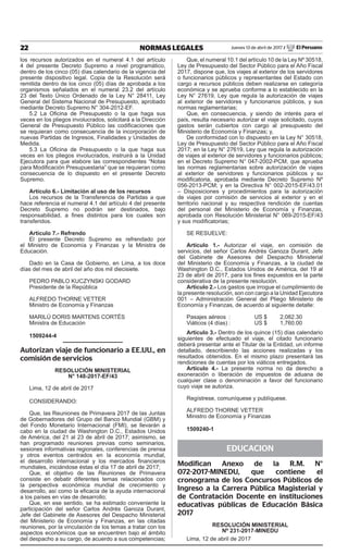 22 NORMAS LEGALES Jueves 13 de abril de 2017 / El Peruano
los recursos autorizados en el numeral 4.1 del artículo
4 del presente Decreto Supremo a nivel programático,
dentro de los cinco (05) días calendario de la vigencia del
presente dispositivo legal. Copia de la Resolución será
remitida dentro de los cinco (05) días de aprobada a los
organismos señalados en el numeral 23.2 del artículo
23 del Texto Único Ordenado de la Ley N° 28411, Ley
General del Sistema Nacional de Presupuesto, aprobado
mediante Decreto Supremo N° 304-2012-EF.
5.2  La Oficina de Presupuesto o la que haga sus
veces en los pliegos involucrados, solicitará a la Dirección
General de Presupuesto Público las codificaciones que
se requieran como consecuencia de la incorporación de
nuevas Partidas de Ingresos, Finalidades y Unidades de
Medida.
5.3  La Oficina de Presupuesto o la que haga sus
veces en los pliegos involucrados, instruirá a la Unidad
Ejecutora para que elabore las correspondientes “Notas
para Modificación Presupuestaria” que se requieran como
consecuencia de lo dispuesto en el presente Decreto
Supremo.
Artículo 6.- Limitación al uso de los recursos
Los recursos de la Transferencia de Partidas a que
hace referencia el numeral 4.1 del artículo 4 del presente
Decreto Supremo no podrán ser destinados, bajo
responsabilidad, a fines distintos para los cuales son
transferidos.
Artículo 7.- Refrendo
El presente Decreto Supremo es refrendado por
el Ministro de Economía y Finanzas y la Ministra de
Educación.
Dado en la Casa de Gobierno, en Lima, a los doce
días del mes de abril del año dos mil diecisiete.
PEDRO PABLO KUCZYNSKI GODARD
Presidente de la República
ALFREDO THORNE VETTER
Ministro de Economía y Finanzas
MARILÚ DORIS MARTENS CORTÉS
Ministra de Educación
1509244-4
Autorizan viaje de funcionario a EE.UU., en
comisión de servicios
RESOLUCIÓN MINISTERIAL
N° 148-2017-EF/43
Lima, 12 de abril de 2017
CONSIDERANDO:
Que, las Reuniones de Primavera 2017 de las Juntas
de Gobernadores del Grupo del Banco Mundial (GBM) y
del Fondo Monetario Internacional (FMI), se llevarán a
cabo en la ciudad de Washington D.C., Estados Unidos
de América, del 21 al 23 de abril de 2017; asimismo, se
han programado reuniones previas como seminarios,
sesiones informativas regionales, conferencias de prensa
y otros eventos centrados en la economía mundial,
el desarrollo internacional y los mercados financieros
mundiales, iniciándose éstas el día 17 de abril de 2017;
Que, el objetivo de las Reuniones de Primavera
consiste en debatir diferentes temas relacionados con
la perspectiva económica mundial de crecimiento y
desarrollo, así como la eficacia de la ayuda internacional
a los países en vías de desarrollo;
Que, en ese sentido, se ha estimado conveniente la
participación del señor Carlos Andrés Ganoza Durant,
Jefe del Gabinete de Asesores del Despacho Ministerial
del Ministerio de Economía y Finanzas, en las citadas
reuniones, por la vinculación de los temas a tratar con los
aspectos económicos que se encuentren bajo el ámbito
del despacho a su cargo, de acuerdo a sus competencias;
Que, el numeral 10.1 del artículo 10 de la Ley Nº 30518,
Ley de Presupuesto del Sector Público para el Año Fiscal
2017, dispone que, los viajes al exterior de los servidores
o funcionarios públicos y representantes del Estado con
cargo a recursos públicos deben realizarse en categoría
económica y se aprueba conforme a lo establecido en la
Ley N° 27619, Ley que regula la autorización de viajes
al exterior de servidores y funcionarios públicos, y sus
normas reglamentarias;
Que, en consecuencia, y siendo de interés para el
país, resulta necesario autorizar el viaje solicitado, cuyos
gastos serán cubiertos con cargo al presupuesto del
Ministerio de Economía y Finanzas; y,
De conformidad con lo dispuesto en la Ley N° 30518,
Ley de Presupuesto del Sector Público para el Año Fiscal
2017; en la Ley N° 27619, Ley que regula la autorización
de viajes al exterior de servidores y funcionarios públicos;
en el Decreto Supremo N° 047-2002-PCM, que aprueba
las normas reglamentarias sobre autorización de viajes
al exterior de servidores y funcionarios públicos y su
modificatoria, aprobada mediante Decreto Supremo Nº
056-2013-PCM; y en la Directiva N° 002-2015-EF/43.01
– Disposiciones y procedimientos para la autorización
de viajes por comisión de servicios al exterior y en el
territorio nacional y su respectiva rendición de cuentas
del personal del Ministerio de Economía y Finanzas,
aprobada con Resolución Ministerial N° 069-2015-EF/43
y sus modificatorias;
SE RESUELVE:
Artículo 1.- Autorizar el viaje, en comisión de
servicios, del señor Carlos Andrés Ganoza Durant, Jefe
del Gabinete de Asesores del Despacho Ministerial
del Ministerio de Economía y Finanzas, a la ciudad de
Washington D.C., Estados Unidos de América, del 19 al
23 de abril de 2017, para los fines expuestos en la parte
considerativa de la presente resolución.
Artículo 2.- Los gastos que irrogue el cumplimiento de
la presente resolución, son con cargo a la Unidad Ejecutora
001 – Administración General del Pliego Ministerio de
Economía y Finanzas, de acuerdo al siguiente detalle:
Pasajes aéreos	 :	 US $	 2,082.30
Viáticos (4 días)	:	 US $	 1,760.00
Artículo 3.- Dentro de los quince (15) días calendario
siguientes de efectuado el viaje, el citado funcionario
deberá presentar ante el Titular de la Entidad, un informe
detallado, describiendo las acciones realizadas y los
resultados obtenidos. En el mismo plazo presentará las
rendiciones de cuentas por los viáticos entregados.
Artículo 4.- La presente norma no da derecho a
exoneración o liberación de impuestos de aduana de
cualquier clase o denominación a favor del funcionario
cuyo viaje se autoriza.
Regístrese, comuníquese y publíquese.
ALFREDO THORNE VETTER
Ministro de Economía y Finanzas
1509240-1
EDUCACION
Modifican Anexo de la R.M. N°
072-2017-MINEDU, que contiene el
cronograma de los Concursos Públicos de
Ingreso a la Carrera Pública Magisterial y
de Contratación Docente en instituciones
educativas públicas de Educación Básica
2017
RESOLUCIÓN MINISTERIAL
Nº 231-2017-MINEDU
Lima, 12 de abril de 2017
 