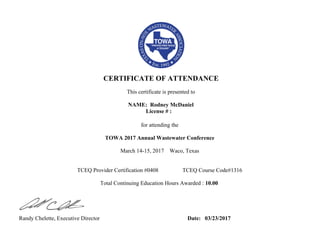  
 
CERTIFICATE OF ATTENDANCE
 
This certificate is presented to
  
NAME: Rodney McDaniel
License # :
for attending the
 
TOWA 2017 Annual Wastewater Conference
 
March 14-15, 2017    Waco, Texas
 
TCEQ Provider Certification #0408                 TCEQ Course Code#1316
 
Total Continuing Education Hours Awarded : 10.00
 
       
 
Randy Chelette, Executive Director                                                              Date:   03/23/2017                                                  
                    
 