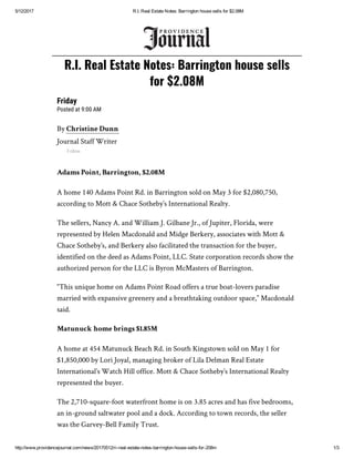 5/12/2017 R.I. Real Estate Notes: Barrington house sells for $2.08M
http://www.providencejournal.com/news/20170512/ri­real­estate­notes­barrington­house­sells­for­208m 1/3
Friday
Posted at 9:00 AM
By Christine Dunn
Journal Staff Writer
Follow
Adams Point, Barrington, $2.08M
A home 140 Adams Point Rd. in Barrington sold on May 3 for $2,080,750,
according to Mott & Chace Sotheby’s International Realty.
The sellers, Nancy A. and William J. Gilbane Jr., of Jupiter, Florida, were
represented by Helen Macdonald and Midge Berkery, associates with Mott &
Chace Sotheby’s, and Berkery also facilitated the transaction for the buyer,
identified on the deed as Adams Point, LLC. State corporation records show the
authorized person for the LLC is Byron McMasters of Barrington.
“This unique home on Adams Point Road offers a true boat-lovers paradise
married with expansive greenery and a breathtaking outdoor space,” Macdonald
said.
Matunuck home brings $1.85M
A home at 454 Matunuck Beach Rd. in South Kingstown sold on May 1 for
$1,850,000 by Lori Joyal, managing broker of Lila Delman Real Estate
International’s Watch Hill office. Mott & Chace Sotheby’s International Realty
represented the buyer.
The 2,710-square-foot waterfront home is on 3.85 acres and has five bedrooms,
an in-ground saltwater pool and a dock. According to town records, the seller
was the Garvey-Bell Family Trust.
R.I. Real Estate Notes: Barrington house sells
for $2.08M
 