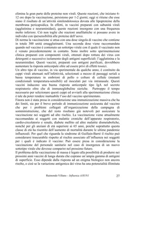 Raimondo Villano – Influenza A/H1N1 27
elimina la gran parte delle proteine non virali. Queste reazioni, che iniziano 6-
12 ore dopo la vaccinazione, persistono per 1-2 giorni; oggi si ritiene che esse
siano il risultato di un’attività similendotossica dovuta alle lipoproteine della
membrana pericapsidica. In effetti, in vaccini preparati con subunità virali
(agglutinina e neuraminidasi), queste reazioni insorgono con una frequenza
molto inferiore. Ciò non toglie che reazioni anafilattiche si possano avere in
individui con ipersensibilità alle proteine dell’uovo.
Di norma la vaccinazione si attua con una dose singola di vaccino che contiene
in totale 300 unità emagglutinanti. Una seconda dose viene raccomandata
quando nel vaccino è contenuto un sottotipo virale con il quale il vaccinato non
è venuto precedentemente in contatto. Sono inoltre sotto sperimentazione
clinica preparati con componenti virali, ottenuti dopo rottura dei virus con
detergenti e successivo isolamento degli antigeni superficiali: l’agglutinina e la
neuraminidasi. Questi vaccini, preparati con antigeni purificati, dovrebbero
aumentare la risposta anticorpale oltre ad essere privi di effetti tossici.
Un altro tipo di vaccino, in via sperimentale da qualche anno, è costituito da
ceppi virali attenuati nell’infettività, selezionati a mezzo di passaggi seriali a
bassa temperatura in embrioni di pollo o colture di cellule (mutanti
condizionali temperatura-sensibili) ed inoculati per via intranasale. Questi
vaccini inducono una buona risposta anticorpale tipo IgA nel secreto
respiratorio oltre che di immunoglobuline sieriche. Purtroppo il tempo
necessario per selezionare questi ceppi ed avviarli alla sperimentazione clinica
è tale da poter rendere inattuabile l’uso del vaccino sperimentato.
Finora non è stata presa in considerazione una immunizzazione massiva che ha
dei limiti, sia per il breve periodo di immunizzazione assicurata dal vaccino
che per i problemi collegati all’organizzazione della campagna di
somministrazione, che del resto risultano già notevoli per assicurare la
vaccinazione nei soggetti ad alto rischio. La vaccinazione viene attualmente
raccomandata ai soggetti con malattie croniche dell’apparato respiratorio,
cardio-circolatorio e renale, diabete mellito ed altre malattie dismetaboliche,
nonchè per gli anziani di età superiore ai 65 anni, poichè soprattutto questa
classe di età ha risentito dell’aumento di mortalità durante le ultime pandemie
influenzali. Per quel che riguarda la sindrome di Guillain-Barré il rischio può
considerarsi trascurabile rispetto al rischio associato all’influenza nei soggetti
per i quali è indicato il vaccino: Può essere presa in considerazione la
vaccinazione del personale sanitario nel caso di insorgenza di un nuovo
sottotipo virale che dovesse comparire nel prossimo futuro.
Il problema della vaccinazione di massa è legato alla possibilità di produrre nei
prossimi anni vaccini di lunga durata che coprano un’ampia gamma di antigeni
di superficie. Esso dipende dalla risposta ad un enigma biologico non ancora
risolto, e cioè se la variazione antigenica dei virus ha una potenzialità illimitata
 