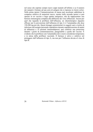 Raimondo Villano – Influenza A/H1N128
nel senso che esprime sempre nuovi ceppi mutanti all’infinito o se il numero
dei mutanti è limitato ad una serie di antigeni che si ripetono in ritorni ciclici.
Nella prima ipotesi l’immunizzazione di massa può accelerare addirittura la
comparsa selettiva di mutazioni nuove, mentre nella seconda ipotesi si può
sperare in un vaccino a largo spettro antigenico, tale da rappresentare una
barriera immunogena completa alla diffusione dei virus influenzali. Ancora per
quel che riguarda la profilassi dell’influenza, un chemioterapico alquanto
efficace per la prevenzione dell’influenza di tipo A è l’amantadina alla dose
150-200 mg pro die. Questi dosaggi somministrati in soggetti sani a rischio di
infezione (ad esempio personale ospedaliero durante ospedalizzazione di malati
di influenza) o 35 pazienti immunodepressi, può conferire una protezione
durante i giorni di somministrazione, paragonabile a quella del vaccino. È
evidente che la profilassi con l’amantadina deve essere considerata temporanea
e in attesa della profilassi vaccinale. Il farmaco è attivo e selettivo nel
proteggere dall’influenza di tipo A, ma non per l’influenza dovuta al virus di
tipo B.
 