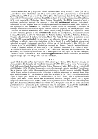 Stramezzi-Sanità (Rm 2007); Capitolino-Attività umanitaria (Rm 2010); Tiberino- Cultura (Rm 2012);
LXXIV Serono-Storia e Letteratura (Rm 2012), Aerec-Cultura (Rm 2013); Benemerenza al merito Sanità
pubblica (Roma, DPR 2013): solo 269 dal 1800 al 2013, Tiberino-Scienza (Rm 2014); LXXIV Piccinini
Asas-Mi.BACT-Ricerca storico-scientifica (Rm 2014); Medaglia Argento al merito Sanità pubblica (Roma,
DPR 2016); Asas-Mi.BACT-Speciale Storia Scienze Biomediche (Rm 2016). Autore di un’ampia e
qualificata produzione letteraria che ammonta a oltre 810 pubblicazioni sanitarie, professionali,
scientifiche, storiche, religiose, artistiche, di cui gran parte su riviste dotate di revisione critica, indexate e
con impact factor; oltre 50 libri (di cui 14 nella sola versione italiana con complessive 35 edizioni e 19
ristampe, numerosi tradotti anche in inglese, francese, tedesco e spagnolo) con editori prestigiosi come
Zanichelli, con patrocini da Ministero Beni Culturali, Unesco, Rotary, Università, ecc., recensiti da Testate
di rilievo nazionale, presenti in oltre 120 Biblioteche italiane (tra cui: Quirinale, Accademia Nazionale
Scienze, Ministeri) e in oltre 40 Nazioni (tra cui: National Institute Health-USA, Nationale de France,
Congress UK), in Istituti di Cultura, Università, Musei. Alla Fiera di Francoforte ha debuttato un suo
libro. Oltre 80 opere multimediali (in varie lingue e più edizioni e ristampe ) spesso di notevole pregio e
pubblicate con editori e patrocini prestigiosi (tra cui Bayer S.p.A.). È in molti Cataloghi internazionali
scientifici, accademici, istituzionali, pontifici e religiosi tra cui: Scheda Authority File UK Libray of
Congress (NACO) no2006049598; Bibliothèque nationale de France; Deutsche Nationalbibliothek;
Library of National Institutes of Health (NIH) U.S.A.; Biblioteca Magistrale S.M. Ordine di Malta;
Accademia Nazionale delle Scienze detta dei XL (IT); Biblioteca Fondazione Ratzinger-Benedetto XVI
(Vaticano); 2000 Outstanding Intellectuals IBC-Cambridge UK dal 2010; Opac Sbn con oltre 190 opere;
Scheda di Autorità Ministero BAC. Vari libri hanno apprezzamenti da autorità istituzionali, tra cui alcuni
regnanti europei e più volte il Capo dello Stato e il Santo Padre.
* * *
Alcuni libri: Società globale informazione, 1996; Rotary per l’Uomo, 2001; Gestione sicurezza in
Farmacia (pres. Dr. Renzulli, già Consulente Sicurezza all’ONU, 2004); Arte e storia Farmacia (pres.
Prof. Ledermann, Presid. International Society History Pharmacy, 2 ediz., 2006); Storia e attività del
SMOM (4 ediz., 2007); Meridiani farmaceutici tra etica laica e morale cattolica (pres. Prof. Tarro, Comm.
Naz.le Bioetica, 3 ediz., 2008); Thesaurus Pharmacologicus (pres. Presid. Farmacisti Italiani Dr. Mandelli
2009); Tempo scolpito in silenzio eternità. Riflessioni su indagine diacronica per memoria homo faber
(pres. eminenti storico Fra’ von Lobstein e critico Prof. Carosella, 6 rist., 2010); Attività farmaceutiche
Regno di Napoli (pres.: Presid. Acc. It. Storia Farmacia Dr. Corvi, 2010); Logos e teofania nel tempo
digitale (pres. Mons. Trafny, Presid. Dpt Scienza-Fede Pontificio Consiglio Cultura, 2012); Aspetti
religiosi e dimensione ecclesiale SMOM (2013); Musei di farmacia: eco del passato per un riscatto futuro
(pres. Prof. Ledermann, Direttore Biblioteca Svizzera, 2015); Fotografie - circa 200 sue opere, selezionate
per temi filosofici e creativi tra quelle realizzate in oltre 40 anni (2015). Tra gli oltre 80 multimedia:
Cenni arte e storia farmacia (patroc. AISF, 2002); Influenza A/H1N1 (patroc. Unesco, 2009).
 