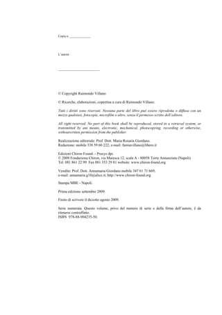 Raimondo Villano – Influenza A/H1N18
Copia n. _____________
L’autore
__________________________
© Copyright Raimondo Villano
© Ricerche, elaborazioni, copertina a cura di Raimondo Villano.
Tutti i diritti sono riservati. Nessuna parte del libro può essere riprodotta o diffusa con un
mezzo qualsiasi, fotocopie, microfilm o altro, senza il permesso scritto dell’editore.
All right reserved. No part of this book shall be reproduced, stored in a retrieval system, or
transmitted by ani means, electronic, mechanical, photocopying, recording or otherwise,
withoutwritten permission from the publisher.
Realizzazione editoriale: Prof. Dott. Maria Rosaria Giordano.
Redazione: mobile 338 59 60 222; e-mail: farmavillano@libero.it
Edizioni Chiron Found. - Praxys dpt.
© 2009 Fondazione Chiron, via Maresca 12, scala A - 80058 Torre Annunziata (Napoli)
Tel. 081 861 22 99 Fax 081 353 29 81 website: www.chiron-found.org
Vendite: Prof. Dott. Annamaria Giordano mobile 347 61 71 669;
e-mail: annamaria.g10@alice.it; http://www.chiron-found.org
Stampa MBE - Napoli.
Prima edizione settembre 2009.
Finito di scrivere il diciotto agosto 2009.
Serie numerata. Questo volume, privo del numero di serie e della firma dell’autore, è da
ritenersi contraffatto.
ISBN 978-88-904235-50.
 