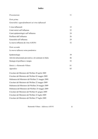 Raimondo Villano – Influenza A/H1N1 9
Indice
Presentazione 11
Parte prima
Generalità e approfondimenti sui virus influenzali
I virus influenzali 15
Cenni storici sull’influenza 22
Cenni epidemiologici sull’influenza 24
Profilassi dell’influenza 26
Generalità sull’influenza 29
La nuova influenza da virus A/H1N1 32
Parte seconda
La nuova influenza suina pandemica
Epidemiologia 39
Attività istituzionale preventiva e di contrasto in Italia 46
Strategie di profilassi e terapia 52
Sintesi c.v Raimondo Villano 61
Appendice 65
Circolare del Ministero del Welfare 28 aprile 2009
Circolare del Ministero del Welfare 02 maggio 2009
Ordinanza del Ministero del Welfare 21 maggio 2009
Circolare del Ministero del Welfare 22 maggio 2009
Ordinanza del Ministero del Welfare 24 maggio 2009
Ordinanza del Ministero del Welfare 25 maggio 2009
Circolare del Ministero del Welfare 01 giugno 2009
Circolare del Ministero del Welfare 22 luglio 2009
Circolare del Ministero del Welfare 27 luglio 2009
 