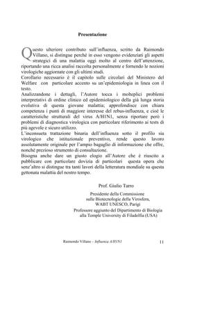 Raimondo Villano – Influenza A/H1N1 11
Presentazione
uesto ulteriore contributo sull’influenza, scritto da Raimondo
Villano, si distingue perché in esso vengono evidenziati gli aspetti
strategici di una malattia oggi molto al centro dell’attenzione,
riportando una ricca analisi raccolta personalmente e fornendo le nozioni
virologiche aggiornate con gli ultimi studi.
Corollario necessario è il capitolo sulle circolari del Ministero del
Welfare con particolare accento su un’epidemiologia in linea con il
testo.
Analizzandone i dettagli, l’Autore tocca i molteplici problemi
interpretativi di ordine clinico ed epidemiologico della già lunga storia
evolutiva di questa giovane malattia; approfondisce con chiara
competenza i punti di maggiore interesse del rebus-influenza, e cioè le
caratteristiche strutturali del virus A/H1N1, senza riportare però i
problemi di diagnostica virologica con particolare riferimento ai tests di
più agevole e sicuro utilizzo.
L’inconsueta trattazione binaria dell’influenza sotto il profilo sia
virologico che istituzionale preventivo, rende questo lavoro
assolutamente originale per l’ampio bagaglio di informazione che offre,
nonché prezioso strumento di consultazione.
Bisogna anche dare un giusto elogio all’Autore che è riuscito a
pubblicare con particolare dovizia di particolari questa opera che
senz’altro si distingue tra tanti lavori della letteratura mondiale su questa
gettonata malattia del nostro tempo.
Prof. Giulio Tarro
Presidente della Commissione
sulle Biotecnologie della Virosfera,
WABT UNESCO, Parigi
Professore aggiunto del Dipartimento di Biologia
alla Temple University di Filadelfia (USA)
Q
 