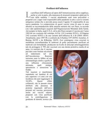 Raimondo Villano – Influenza A/H1N126
Profilassi dell’influenza
a profilassi dell’influenza ad opera dell’immunizzazione attiva supplisce,
anche se solo in parte, alla mancanza di strumenti terapeutici adatti per la
cura della malattia. I vaccini attualmente usati sono polivalenti e
preparati con i ceppi virali responsabili delle pandemie in atto o con la variante
antigenica isolata che si prevede possa essere l’agente 33 responsabile di una
nuova pandemia. La composizione di questi vaccini viene di anno in anno
allestita su raccomandazione delle autorità sanitarie dei vari Paesi, in accordo
con i dati epidemiologici acquisiti dall’Organizzazione Mondiale della Sanità.
Ad esempio in Italia, negli U.S.A. ed in altri Paesi europei il vaccino per l’anno
1985-86 era costituito dal sottotipo A/Cile 1/83 (variante H1N1), A/Filippine
2/82 (variante H3N2) e da una variante dell’influenza B, il B URSS 100/83.
Attualmente, anno 1997-98, è costituito da A/Sydney 5/97 (H3N2 Austalia), A/
Beijing 262/95 e da B/Beijing 184/93. Essi contengono virus cresciuti in
membrana corioallantoidea di embrioni di pollo parzialmente purificati ed
inattivati con formaldeide; producono un livello di anticorpi antiemagglutinina
tale da proteggere il 70% dei vaccinati con una durata protettiva media di un
anno. Le reazioni che il vaccino
può dare sono limitate ad eritemi
ed indurimenti nel sito
dell’inoculazione. Reazioni
rarissime sono la febbre ed una
sintomatologia simile a quella di
una influenza clinicamente
attenuata, quali mialgie,
spossatezza e sensazione di
freddo.
Tali reazioni si manifestano
soprattutto nei bambini di età
non superiore a 6 anni con una
incidenza che può raggiungere il
10-20%. Questi effetti
collaterali, che in passato erano
attribuiti alla presenza di
proteine inquinanti dell’uovo
presenti nel vaccino, persistono
anche nei vaccini odierni,
preparati con virus purificato
con la centrifugazione in
gradiente di densità, tecnica che
L
 