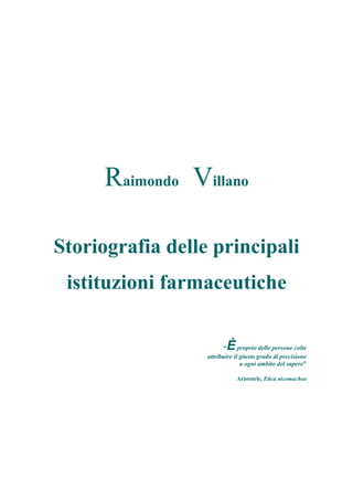 Raimondo Villano
Storiografia delle principali
istituzioni farmaceutiche
“Èproprio delle persone colte
attribuire il giusto grado di precisione
a ogni ambito del sapere”
Aristotele, Etica nicomachea
 