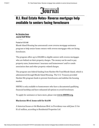 7/7/2017 R.I. Real Estate Notes: Reverse mortgage help available to seniors facing foreclosure
http://www.providencejournal.com/news/20170707/ri-real-estate-notes-reverse-mortgage-help-available-to-seniors-facing-foreclosure 1/3
By Christine Dunn
Journal Staff Writer
Follow
Posted at 8:30 AM
Rhode Island Housing has announced a new reverse mortgage assistance
program to help senior home owners with reverse mortgages who are facing
foreclosure.
The program offers up to $50,000 to eligible seniors with reverse mortgages
who are behind on their property charges. The money can be used to pay
property taxes, homeowners’ insurance and homeowners’ and/or condo
association dues and other property-related charges.
The program uses federal funding from Hardest Hit Fund Rhode Island, which is
administered through Rhode Island Housing. The U.S. Treasury provided
Hardest Hit program funds to prevent foreclosures and stabilize the housing
market.
HHFRI is only available to homeowners who have a documented qualifying
financial hardship and have exhausted all options to avoid foreclosure.
To apply for assistance or learn more, please visit www.HHFRI.org.
Blackstone Blvd. home sold for $1.65M
A historical house at 436 Blackstone Blvd. in Providence was sold June 21 for
$1.65 million, according to Residential Properties Ltd.
R.I. Real Estate Notes: Reverse mortgage help
available to seniors facing foreclosure
 