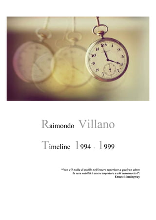 Raimondo Villano
Timeline 1994 - 1999
“Non c’è nulla di nobile nell’essere superiore a qualcun altro:
la vera nobiltà è essere superiore a chi eravamo ieri”.
Ernest Hemingway
 