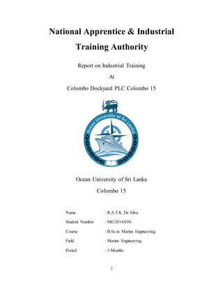 1
National Apprentice & Industrial
Training Authority
Report on Industrial Training
At
Colombo Dockyard PLC Colombo 15
Ocean University of Sri Lanka
Colombo 15
Name : R.A.T.K De Silva.
Student Number : ME/2014/030.
Course : B.Sc.in Marine Engineering.
Field : Marine Engineering.
Period : 3 Months.
 