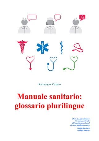 Raimondo Villano
Manuale sanitario:
glossario plurilingue
Quel che già sappiamo
è il grande ostacolo
all’acquisizione di quel
che non sappiamo ancora
Claude Bernard
fisiologo francese
 