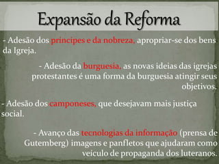 - Adesão dos príncipes e da nobreza, apropriar-se dos bens
da Igreja.
- Adesão dos camponeses, que desejavam mais justiça
social.
- Adesão da burguesia, as novas ideias das igrejas
protestantes é uma forma da burguesia atingir seus
objetivos.
- Avanço das tecnologias da informação (prensa de
Gutemberg) imagens e panfletos que ajudaram como
veículo de propaganda dos luteranos.
 