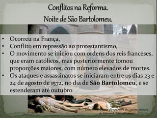 • Ocorreu na França,
• Conflito em repressão ao protestantismo,
• O movimento se iniciou com ordens dos reis franceses,
que eram católicos, mas posteriormente tomou
proporções maiores, com número elevados de mortes.
• Os ataques e assassinatos se iniciaram entre os dias 23 e
24 de agosto de 1572, no dia de São Bartolomeu, e se
estenderam até outubro.
Uma manhã perto dos portões de Louver. pintura
de Édouard DebatePonsan.
 