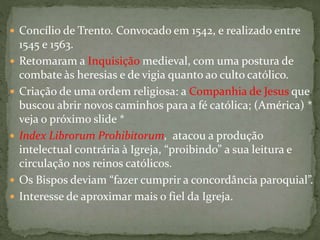  Concílio de Trento. Convocado em 1542, e realizado entre
1545 e 1563.
 Retomaram a Inquisição medieval, com uma postura de
combate às heresias e de vigia quanto ao culto católico.
 Criação de uma ordem religiosa: a Companhia de Jesus que
buscou abrir novos caminhos para a fé católica; (América) *
veja o próximo slide *
 Index Librorum Prohibitorum, atacou a produção
intelectual contrária à Igreja, “proibindo” a sua leitura e
circulação nos reinos católicos.
 Os Bispos deviam “fazer cumprir a concordância paroquial”.
 Interesse de aproximar mais o fiel da Igreja.
 