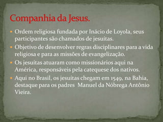  Ordem religiosa fundada por Inácio de Loyola, seus
participantes são chamados de jesuítas.
 Objetivo de desenvolver regras disciplinares para a vida
religiosa e para as missões de evangelização.
 Os jesuítas atuaram como missionários aqui na
América, responsáveis pela catequese dos nativos.
 Aqui no Brasil, os jesuítas chegam em 1549, na Bahia,
destaque para os padres Manuel da Nóbrega Antônio
Vieira.
 