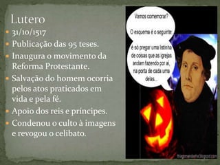  31/10/1517
 Publicação das 95 teses.
 Inaugura o movimento da
Reforma Protestante.
 Salvação do homem ocorria
pelos atos praticados em
vida e pela fé.
 Apoio dos reis e príncipes.
 Condenou o culto à imagens
e revogou o celibato.
 