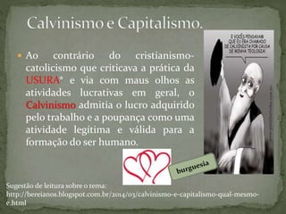 Ao contrário do cristianismo-
catolicismo que criticava a prática da
USURA* e via com maus olhos as
atividades lucrativas em geral, o
Calvinismo admitia o lucro adquirido
pelo trabalho e a poupança como uma
atividade legítima e válida para a
formação do ser humano.
Sugestão de leitura sobre o tema:
http://bereianos.blogspot.com.br/2014/03/calvinismo-e-capitalismo-qual-mesmo-
e.html
 
