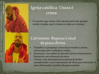 Igreja católica: Usura é
crime.
Calvinismo: Riqueza é sinal
da graça divina.
• Trabalho e a poupança como duas virtudes a serem
valorizadas pelo verdadeiro cristão.
• Entretanto, na análise da obra de Calvino encontramos
limitações nas cobranças de juros.
• Calvino, não menosprezava a pessoa do pobre,
considerando-o um instrumento de Deus para estimular os
mais afortunados à prática da generosidade.
• O usurário age contra a lei natural universal, porque
vende o tempo, que é comum a todas as criaturas.
Saibamaisaqui:
http://www.monergismo.com/textos/calvinismo/calvinismo_alderi.htm
 