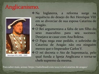  Na Inglaterra, a reforma surge na
sequência do desejo do Rei Henrique VIII
em se divorciar de sua esposa Catarina de
Aragão.
 O Rei argumentava a falta de um filho do
sexo masculino para seu sucessor.
Desejava se casar com Ana Bolena.
 O Papa nega esse pedido, o sobrinho de
Catarina de Aragão não era ninguém
menos que o Imperador Carlos V.
 O rei decreta o Ato de Supremacia, pelo
qual funda a Igreja Anglicana e torna-se
chefe supremo da mesma.
Para saber mais, acesse: https://tudorbrasil.com/2012/11/06/catarina-de-aragao/
 