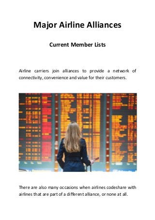 Major Airline Alliances
Current Member Lists
Airline carriers join alliances to provide a network of
connectivity, convenience and value for their customers.
There are also many occasions when airlines codeshare with
airlines that are part of a different alliance, or none at all.
 