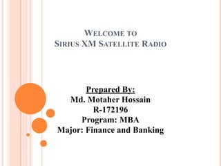 WELCOME TO
SIRIUS XM SATELLITE RADIO
Prepared By:
Md. Motaher Hossain
R-172196
Program: MBA
Major: Finance and Banking
 